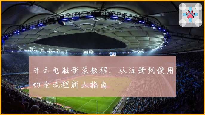 开云电脑登录教程：从注册到使用的全流程新人指南