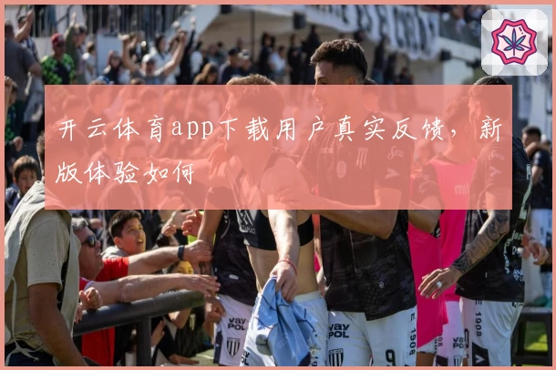 开云体育app下载用户真实反馈,新版体验如何