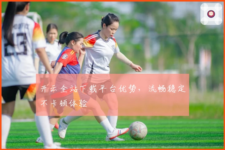 开云全站下载平台优势,流畅稳定不卡顿体验