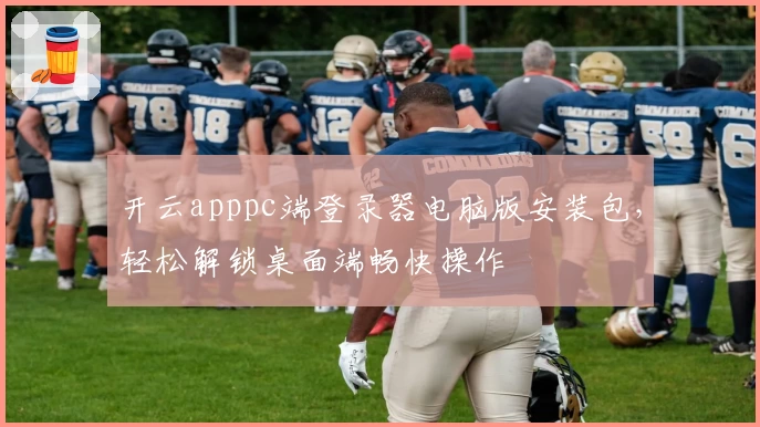 开云apppc端登录器电脑版安装包，轻松解锁桌面端畅快操作