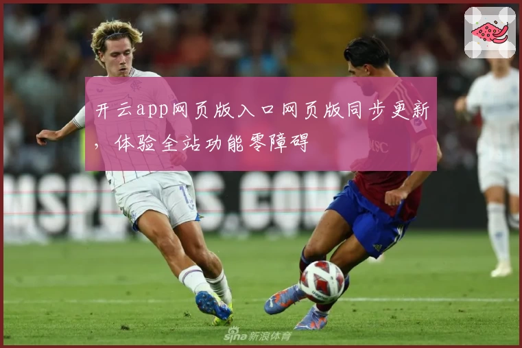 开云app网页版入口网页版同步更新,体验全站功能零障碍