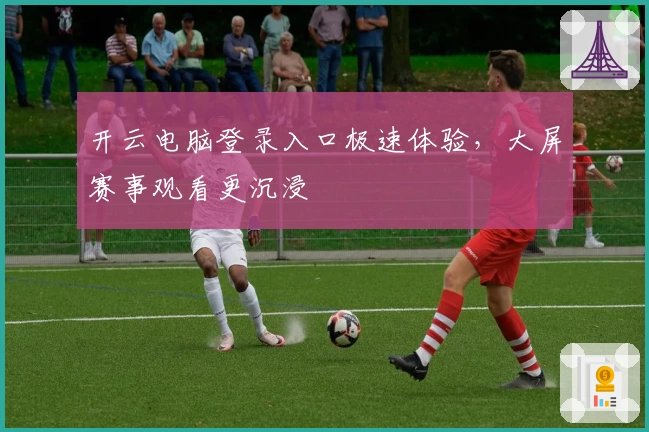 开云电脑登录入口极速体验,大屏赛事观看更沉浸
