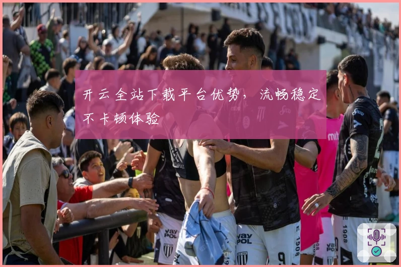 开云全站下载平台优势，流畅稳定不卡顿体验