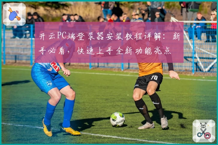 开云PC端登录器安装教程详解：新手必看，快速上手全新功能亮点