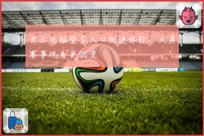 开云电脑登录入口极速体验，大屏赛事观看更沉浸